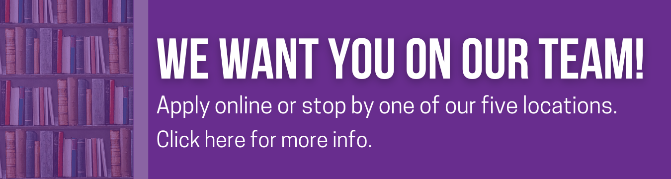 Purple background with white text stating: We Want You on our Team! Apply online or at one of our five locations. Click here for more info. To the left is a bookshelf full of books with brown, blue, and red spines. 